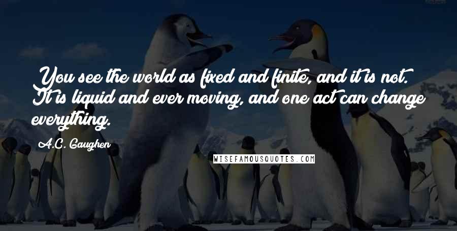 A.C. Gaughen Quotes: You see the world as fixed and finite, and it is not. It is liquid and ever moving, and one act can change everything.