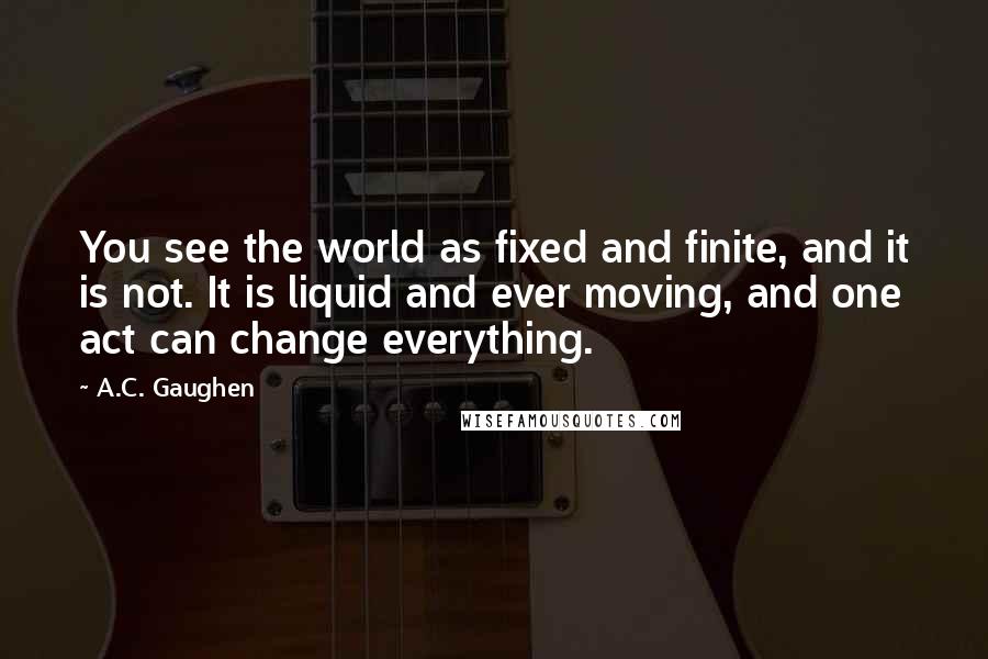 A.C. Gaughen Quotes: You see the world as fixed and finite, and it is not. It is liquid and ever moving, and one act can change everything.