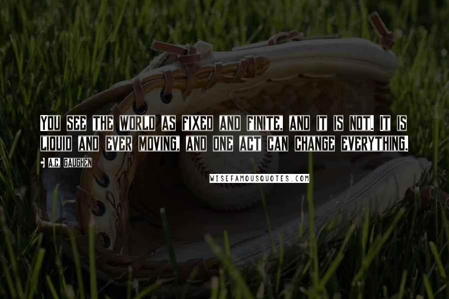 A.C. Gaughen Quotes: You see the world as fixed and finite, and it is not. It is liquid and ever moving, and one act can change everything.