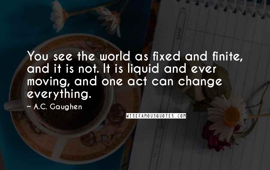 A.C. Gaughen Quotes: You see the world as fixed and finite, and it is not. It is liquid and ever moving, and one act can change everything.