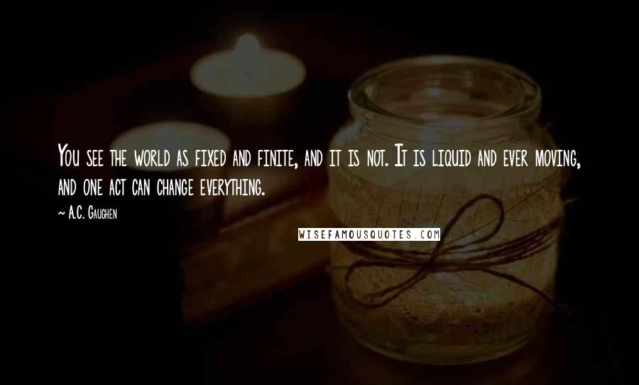 A.C. Gaughen Quotes: You see the world as fixed and finite, and it is not. It is liquid and ever moving, and one act can change everything.