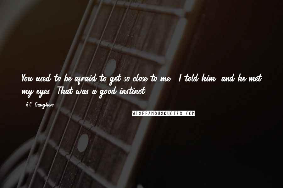 A.C. Gaughen Quotes: You used to be afraid to get so close to me," I told him, and he met my eyes. "That was a good instinct.