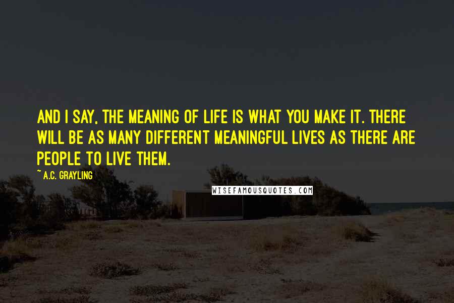 A.C. Grayling Quotes: And I say, the meaning of life is what you make it. There will be as many different meaningful lives as there are people to live them.