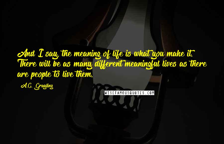 A.C. Grayling Quotes: And I say, the meaning of life is what you make it. There will be as many different meaningful lives as there are people to live them.