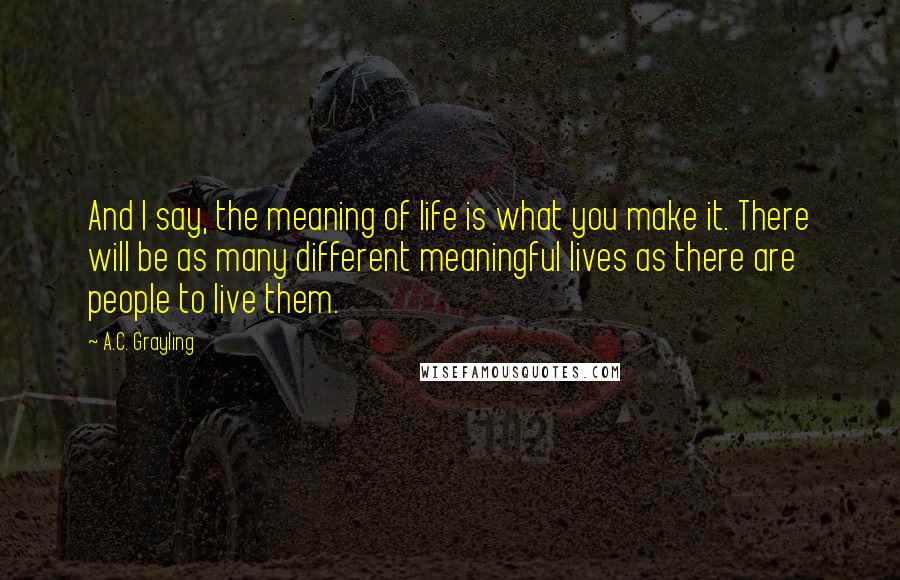 A.C. Grayling Quotes: And I say, the meaning of life is what you make it. There will be as many different meaningful lives as there are people to live them.