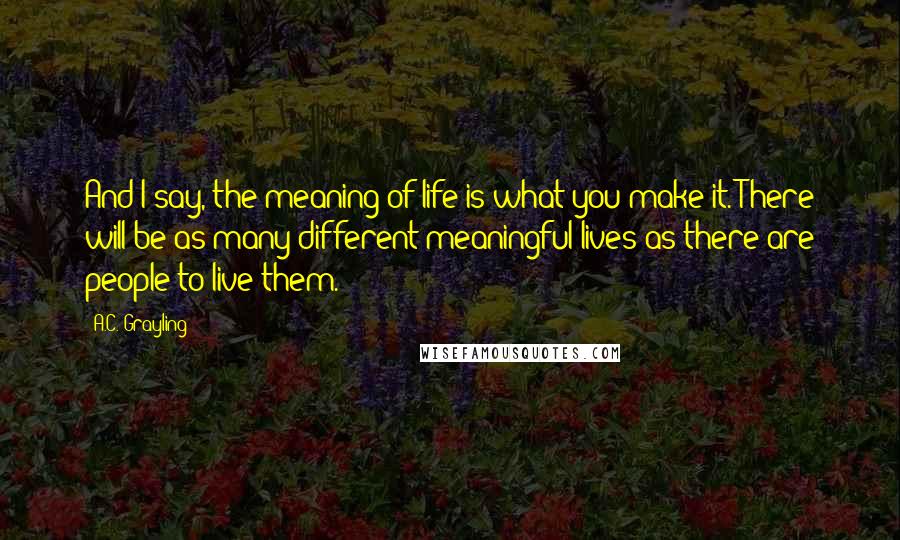 A.C. Grayling Quotes: And I say, the meaning of life is what you make it. There will be as many different meaningful lives as there are people to live them.