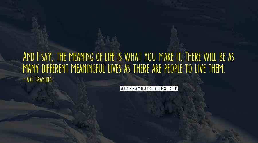 A.C. Grayling Quotes: And I say, the meaning of life is what you make it. There will be as many different meaningful lives as there are people to live them.