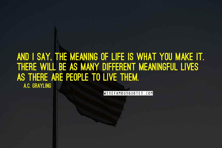 A.C. Grayling Quotes: And I say, the meaning of life is what you make it. There will be as many different meaningful lives as there are people to live them.