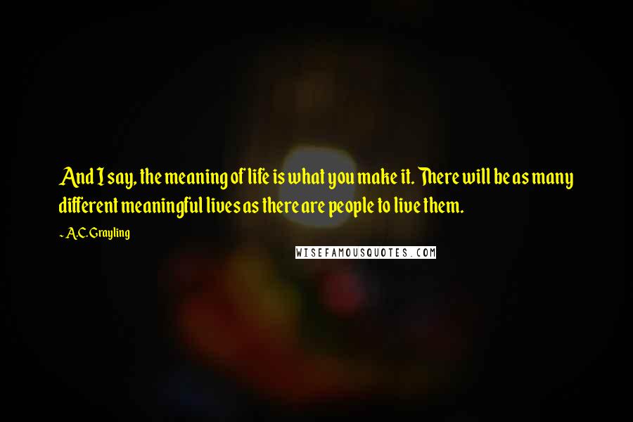 A.C. Grayling Quotes: And I say, the meaning of life is what you make it. There will be as many different meaningful lives as there are people to live them.