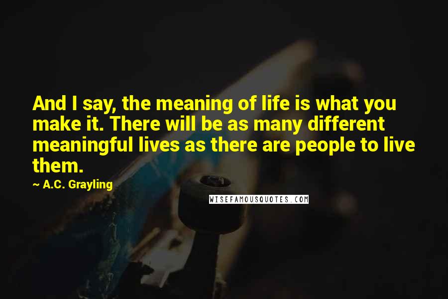 A.C. Grayling Quotes: And I say, the meaning of life is what you make it. There will be as many different meaningful lives as there are people to live them.