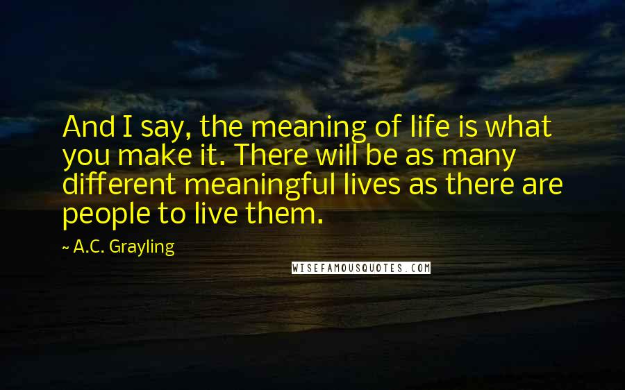 A.C. Grayling Quotes: And I say, the meaning of life is what you make it. There will be as many different meaningful lives as there are people to live them.