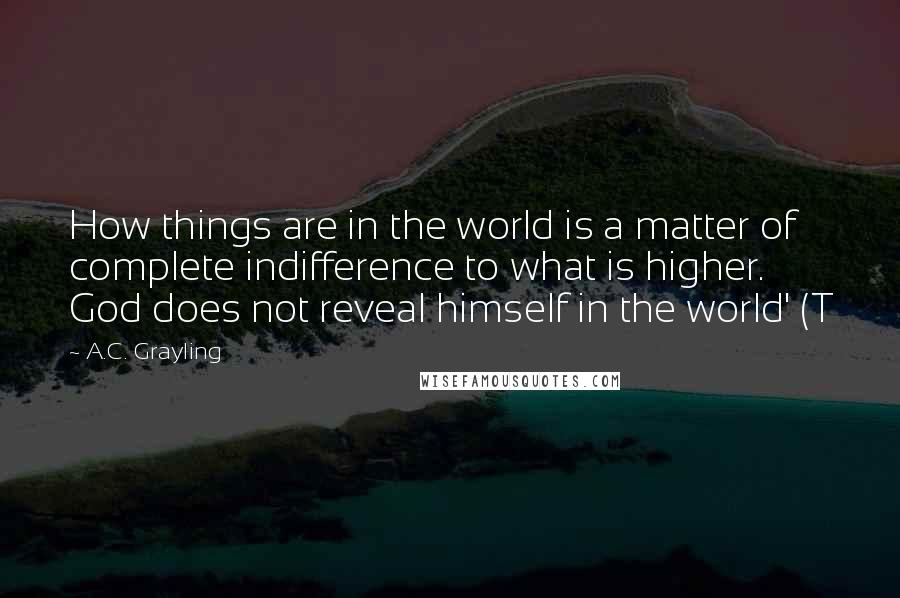 A.C. Grayling Quotes: How things are in the world is a matter of complete indifference to what is higher. God does not reveal himself in the world' (T