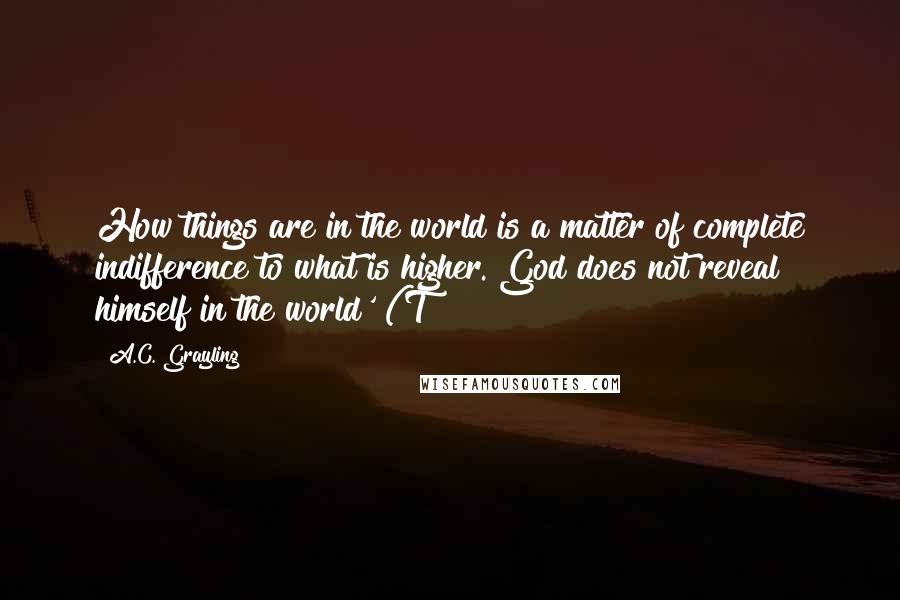A.C. Grayling Quotes: How things are in the world is a matter of complete indifference to what is higher. God does not reveal himself in the world' (T