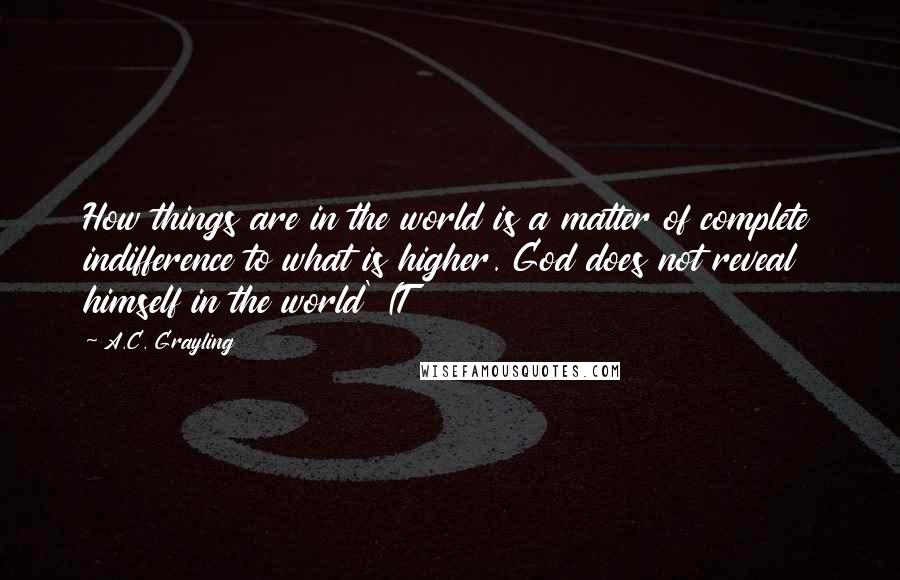 A.C. Grayling Quotes: How things are in the world is a matter of complete indifference to what is higher. God does not reveal himself in the world' (T