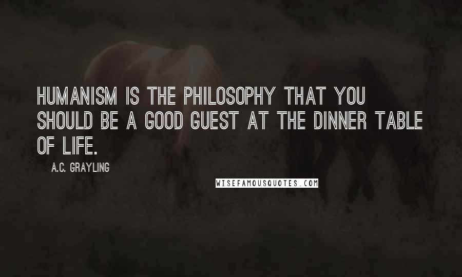 A.C. Grayling Quotes: Humanism is the philosophy that you should be a good guest at the dinner table of life.