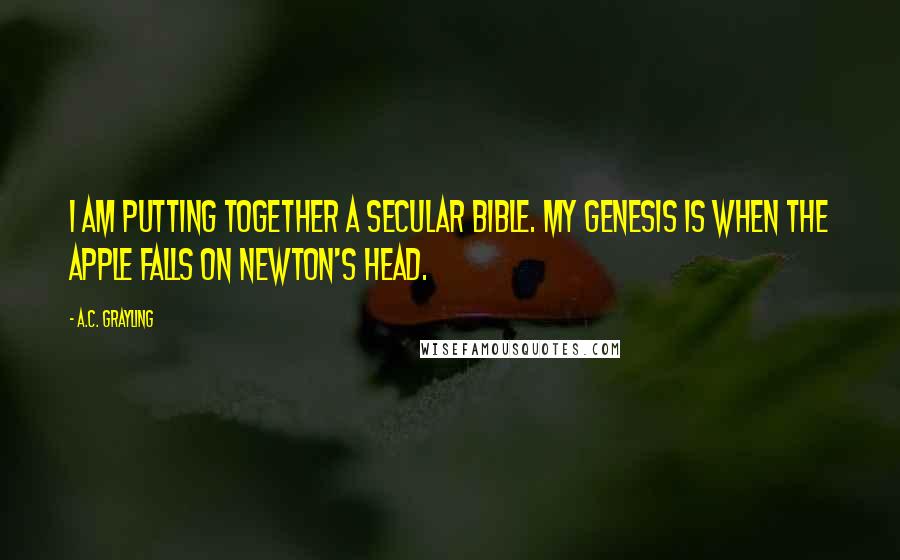 A.C. Grayling Quotes: I am putting together a secular bible. My Genesis is when the apple falls on Newton's head.