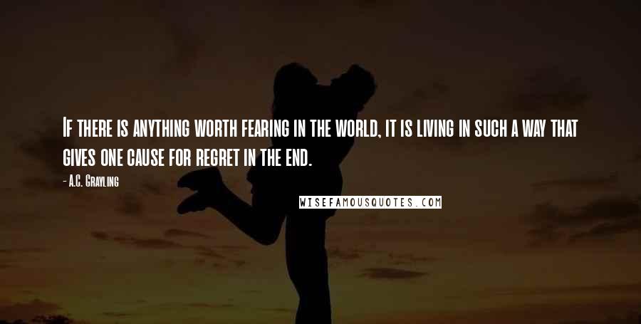 A.C. Grayling Quotes: If there is anything worth fearing in the world, it is living in such a way that gives one cause for regret in the end.