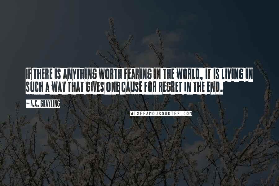 A.C. Grayling Quotes: If there is anything worth fearing in the world, it is living in such a way that gives one cause for regret in the end.