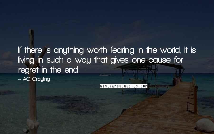 A.C. Grayling Quotes: If there is anything worth fearing in the world, it is living in such a way that gives one cause for regret in the end.