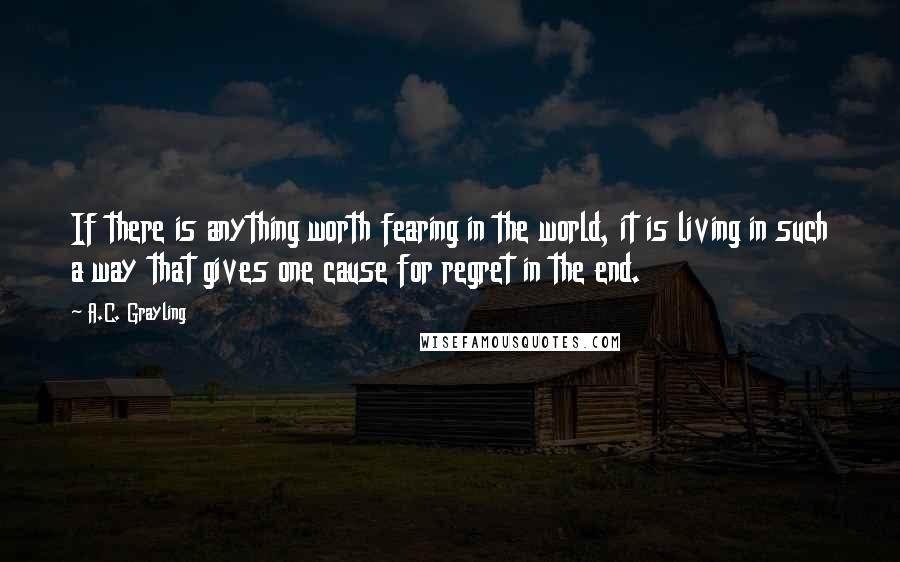 A.C. Grayling Quotes: If there is anything worth fearing in the world, it is living in such a way that gives one cause for regret in the end.