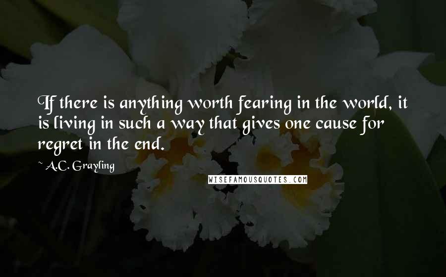 A.C. Grayling Quotes: If there is anything worth fearing in the world, it is living in such a way that gives one cause for regret in the end.