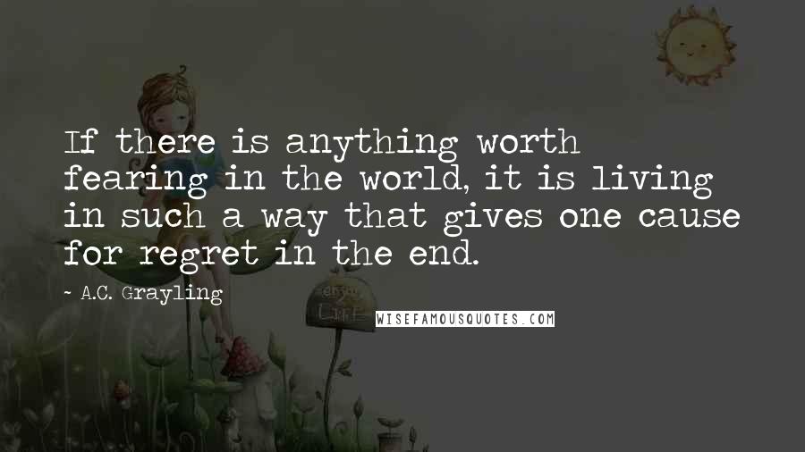 A.C. Grayling Quotes: If there is anything worth fearing in the world, it is living in such a way that gives one cause for regret in the end.