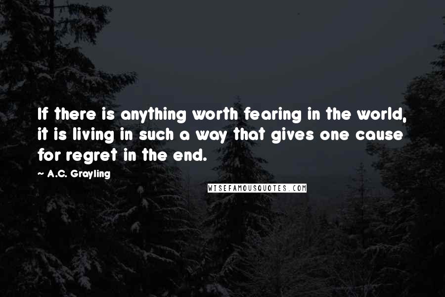 A.C. Grayling Quotes: If there is anything worth fearing in the world, it is living in such a way that gives one cause for regret in the end.