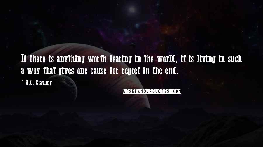 A.C. Grayling Quotes: If there is anything worth fearing in the world, it is living in such a way that gives one cause for regret in the end.