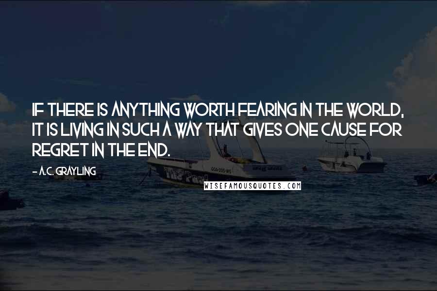 A.C. Grayling Quotes: If there is anything worth fearing in the world, it is living in such a way that gives one cause for regret in the end.