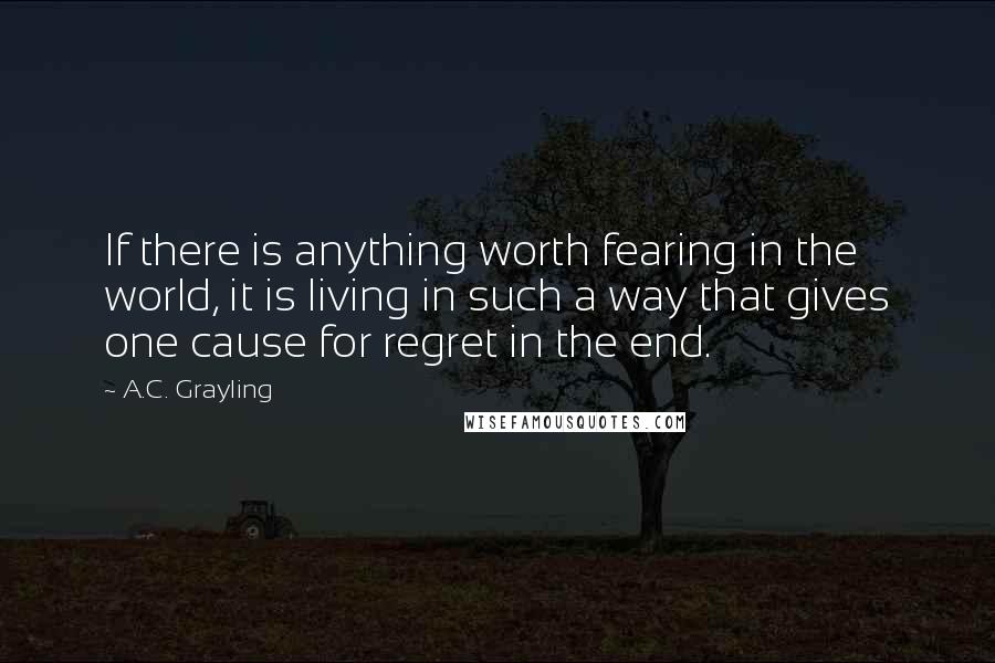 A.C. Grayling Quotes: If there is anything worth fearing in the world, it is living in such a way that gives one cause for regret in the end.