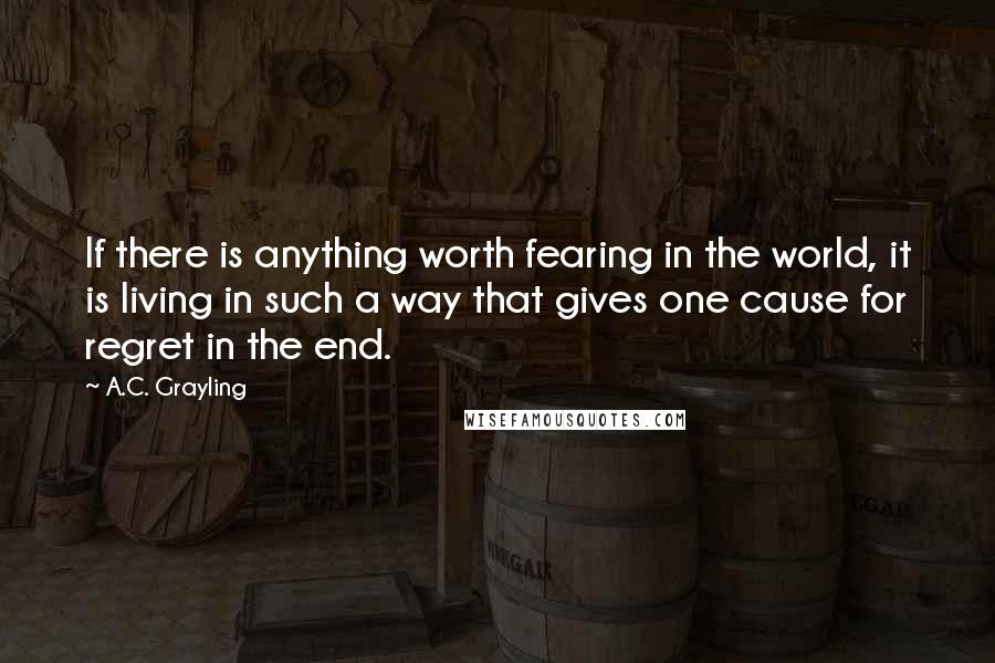 A.C. Grayling Quotes: If there is anything worth fearing in the world, it is living in such a way that gives one cause for regret in the end.