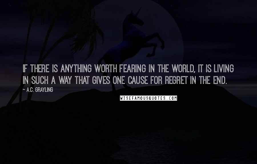 A.C. Grayling Quotes: If there is anything worth fearing in the world, it is living in such a way that gives one cause for regret in the end.