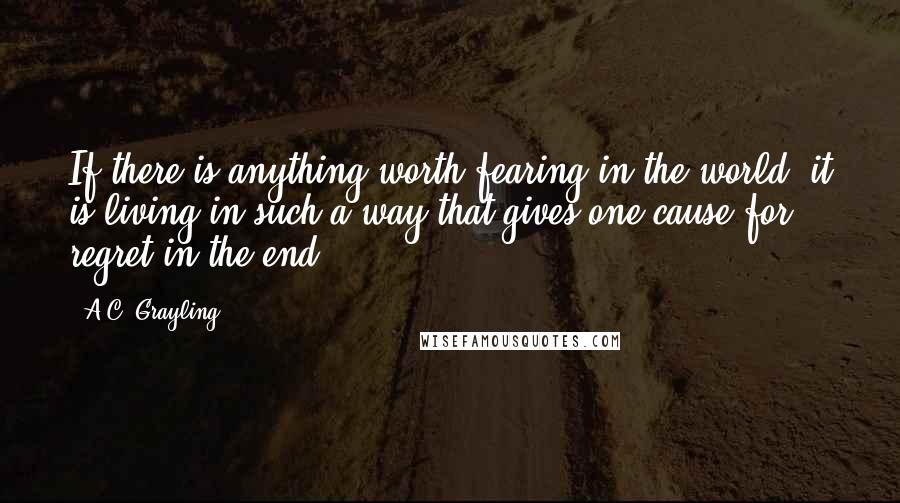 A.C. Grayling Quotes: If there is anything worth fearing in the world, it is living in such a way that gives one cause for regret in the end.