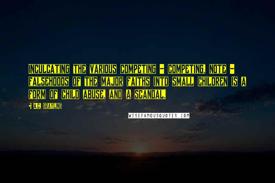 A.C. Grayling Quotes: Inculcating the various competing - competing, note - falsehoods of the major faiths into small children is a form of child abuse, and a scandal.