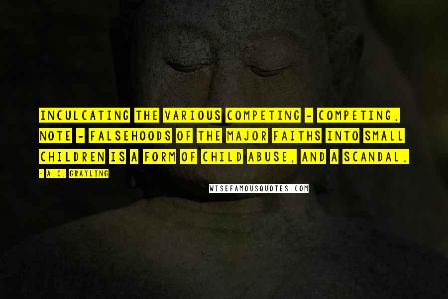 A.C. Grayling Quotes: Inculcating the various competing - competing, note - falsehoods of the major faiths into small children is a form of child abuse, and a scandal.