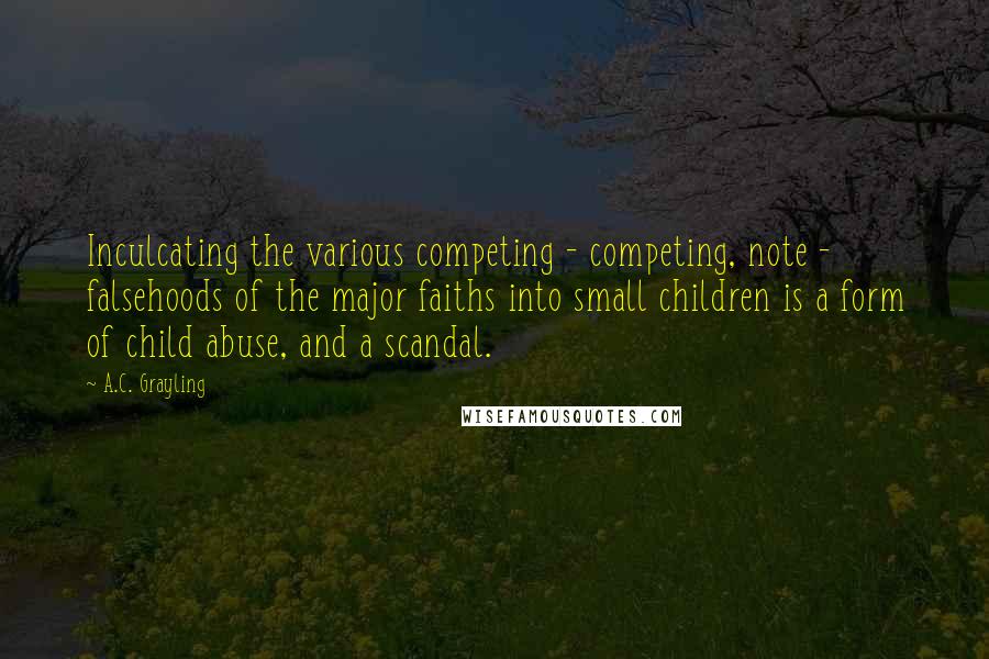 A.C. Grayling Quotes: Inculcating the various competing - competing, note - falsehoods of the major faiths into small children is a form of child abuse, and a scandal.