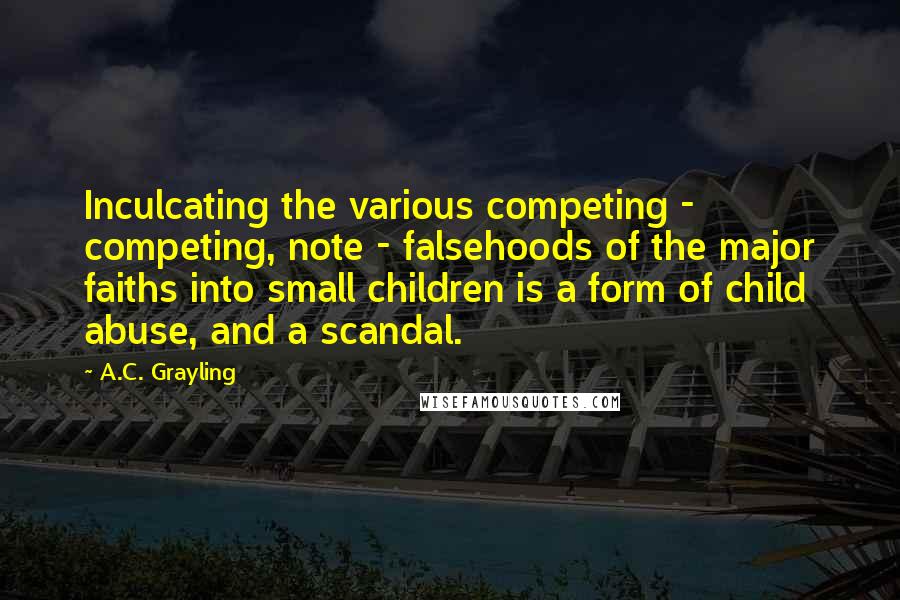 A.C. Grayling Quotes: Inculcating the various competing - competing, note - falsehoods of the major faiths into small children is a form of child abuse, and a scandal.