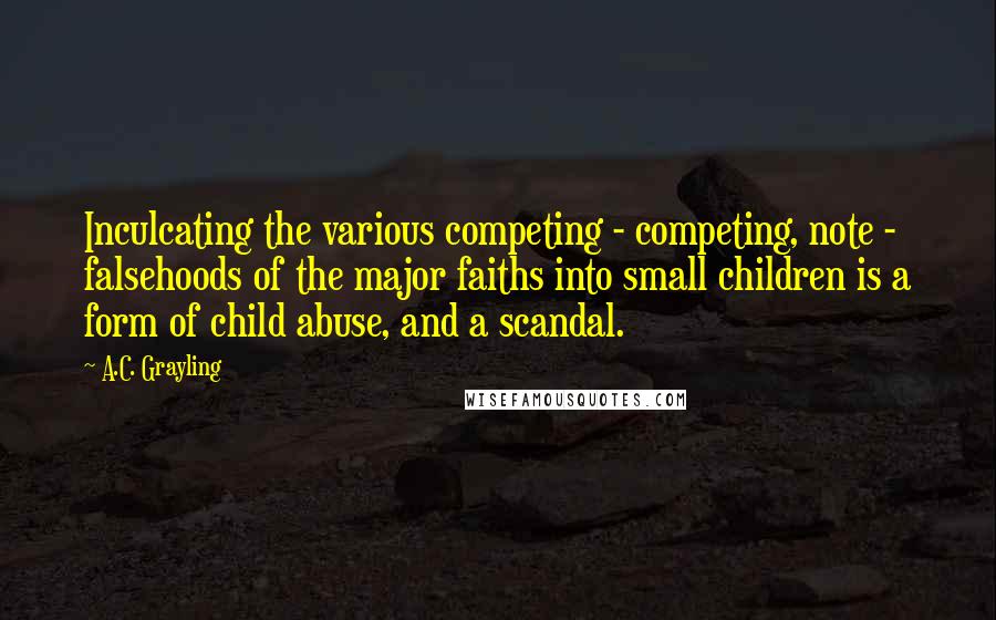 A.C. Grayling Quotes: Inculcating the various competing - competing, note - falsehoods of the major faiths into small children is a form of child abuse, and a scandal.