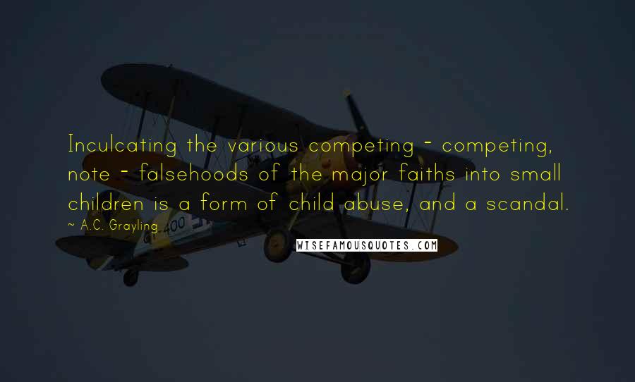 A.C. Grayling Quotes: Inculcating the various competing - competing, note - falsehoods of the major faiths into small children is a form of child abuse, and a scandal.