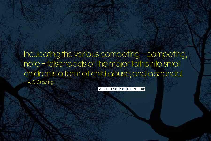 A.C. Grayling Quotes: Inculcating the various competing - competing, note - falsehoods of the major faiths into small children is a form of child abuse, and a scandal.