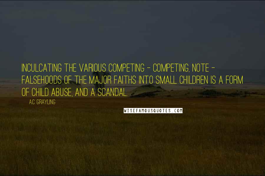 A.C. Grayling Quotes: Inculcating the various competing - competing, note - falsehoods of the major faiths into small children is a form of child abuse, and a scandal.