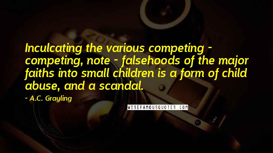 A.C. Grayling Quotes: Inculcating the various competing - competing, note - falsehoods of the major faiths into small children is a form of child abuse, and a scandal.