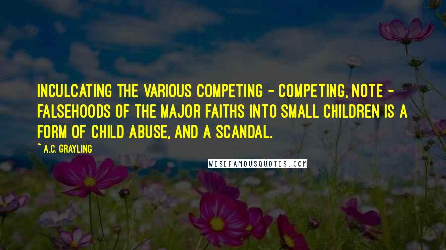 A.C. Grayling Quotes: Inculcating the various competing - competing, note - falsehoods of the major faiths into small children is a form of child abuse, and a scandal.