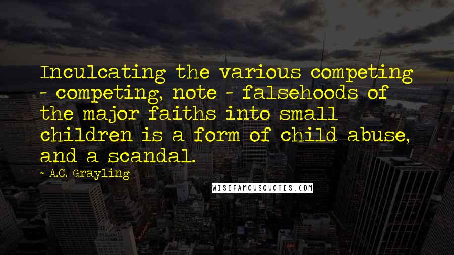 A.C. Grayling Quotes: Inculcating the various competing - competing, note - falsehoods of the major faiths into small children is a form of child abuse, and a scandal.