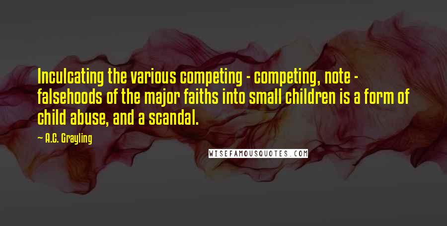 A.C. Grayling Quotes: Inculcating the various competing - competing, note - falsehoods of the major faiths into small children is a form of child abuse, and a scandal.