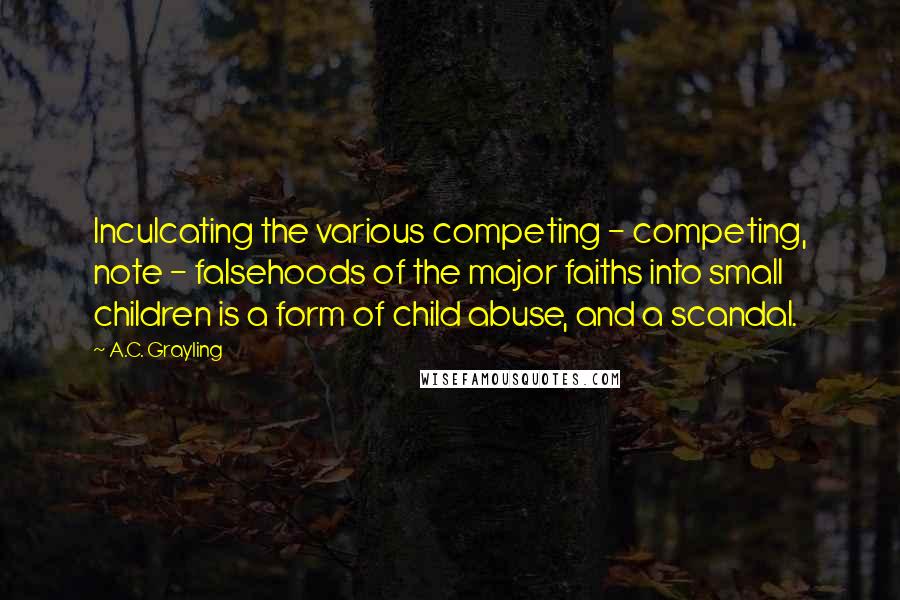 A.C. Grayling Quotes: Inculcating the various competing - competing, note - falsehoods of the major faiths into small children is a form of child abuse, and a scandal.