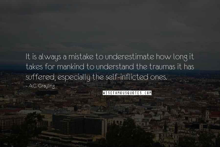 A.C. Grayling Quotes: It is always a mistake to underestimate how long it takes for mankind to understand the traumas it has suffered, especially the self-inflicted ones.