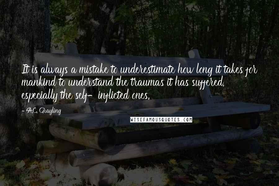 A.C. Grayling Quotes: It is always a mistake to underestimate how long it takes for mankind to understand the traumas it has suffered, especially the self-inflicted ones.