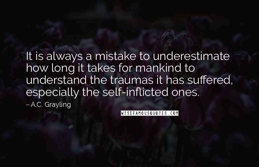 A.C. Grayling Quotes: It is always a mistake to underestimate how long it takes for mankind to understand the traumas it has suffered, especially the self-inflicted ones.