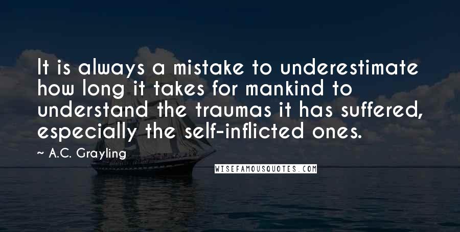 A.C. Grayling Quotes: It is always a mistake to underestimate how long it takes for mankind to understand the traumas it has suffered, especially the self-inflicted ones.